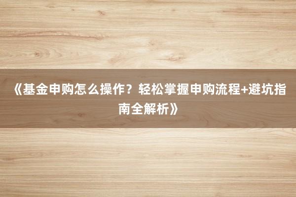 《基金申购怎么操作？轻松掌握申购流程+避坑指南全解析》