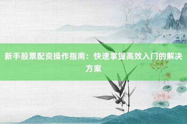 新手股票配资操作指南：快速掌握高效入门的解决方案