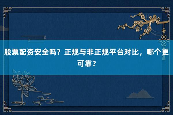 股票配资安全吗？正规与非正规平台对比，哪个更可靠？