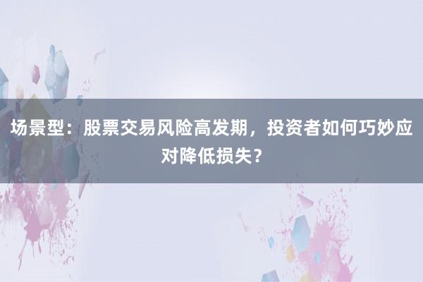 场景型：股票交易风险高发期，投资者如何巧妙应对降低损失？