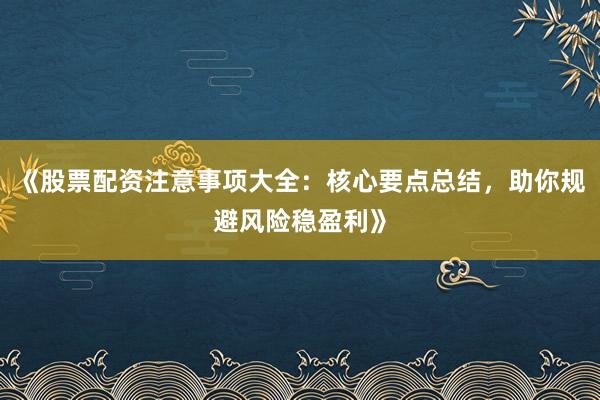 《股票配资注意事项大全：核心要点总结，助你规避风险稳盈利》