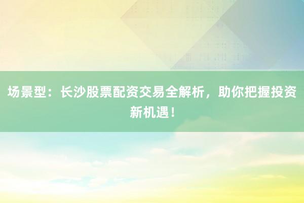 场景型：长沙股票配资交易全解析，助你把握投资新机遇！