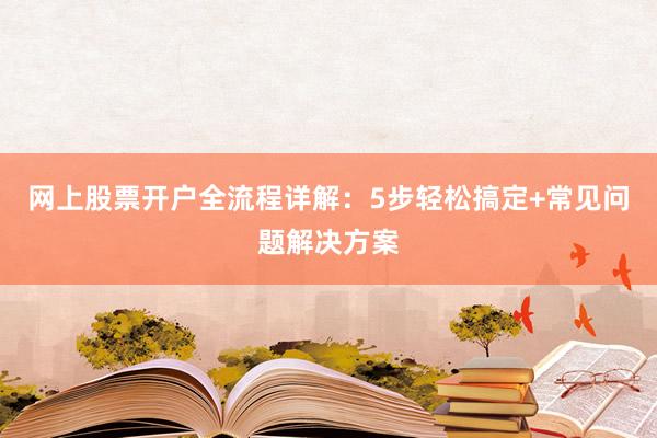 网上股票开户全流程详解：5步轻松搞定+常见问题解决方案