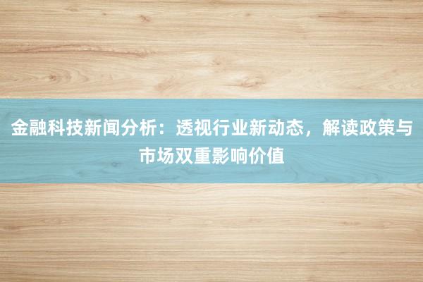 金融科技新闻分析：透视行业新动态，解读政策与市场双重影响价值