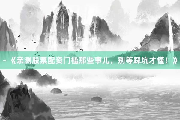 - 《亲测股票配资门槛那些事儿，别等踩坑才懂！》