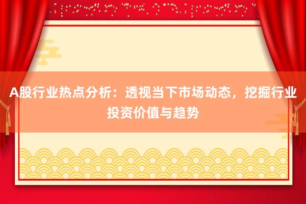 A股行业热点分析：透视当下市场动态，挖掘行业投资价值与趋势