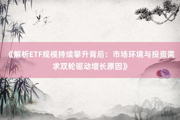 《解析ETF规模持续攀升背后：市场环境与投资需求双轮驱动增长原因》