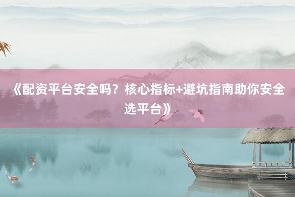 《配资平台安全吗？核心指标+避坑指南助你安全选平台》