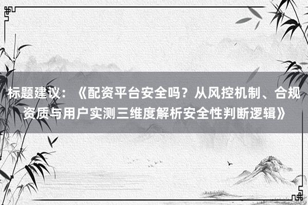 标题建议：《配资平台安全吗？从风控机制、合规资质与用户实测三维度解析安全性判断逻辑》