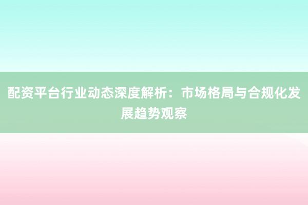 配资平台行业动态深度解析：市场格局与合规化发展趋势观察
