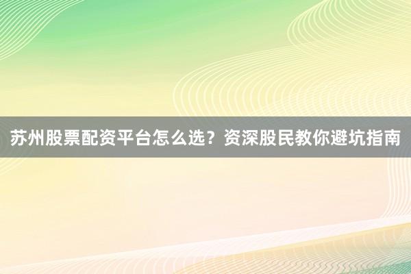 苏州股票配资平台怎么选？资深股民教你避坑指南