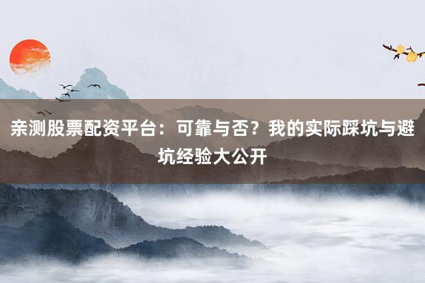 亲测股票配资平台：可靠与否？我的实际踩坑与避坑经验大公开