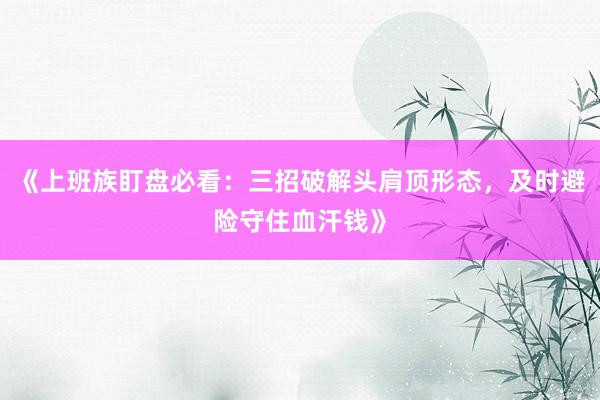 《上班族盯盘必看：三招破解头肩顶形态，及时避险守住血汗钱》