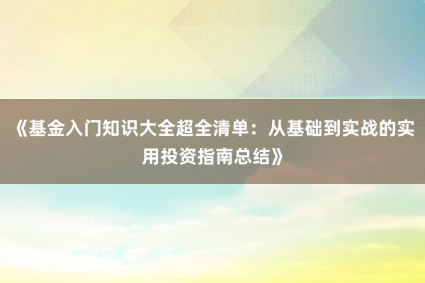 《基金入门知识大全超全清单：从基础到实战的实用投资指南总结》