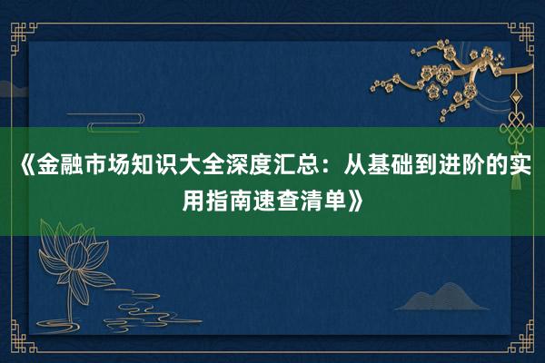 《金融市场知识大全深度汇总：从基础到进阶的实用指南速查清单》