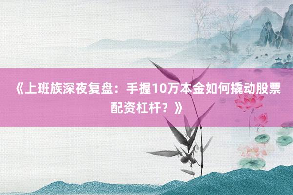 《上班族深夜复盘：手握10万本金如何撬动股票配资杠杆？》
