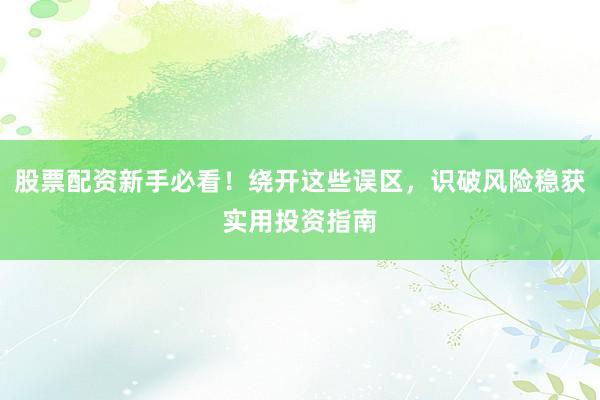 股票配资新手必看！绕开这些误区，识破风险稳获实用投资指南