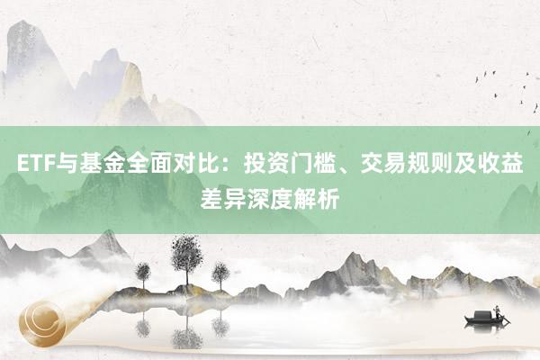 ETF与基金全面对比：投资门槛、交易规则及收益差异深度解析