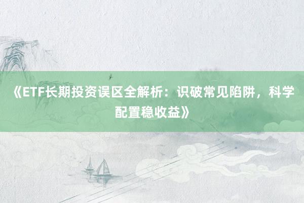 《ETF长期投资误区全解析：识破常见陷阱，科学配置稳收益》