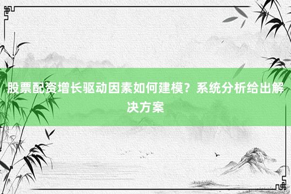 股票配资增长驱动因素如何建模?系统分析给出解决方案