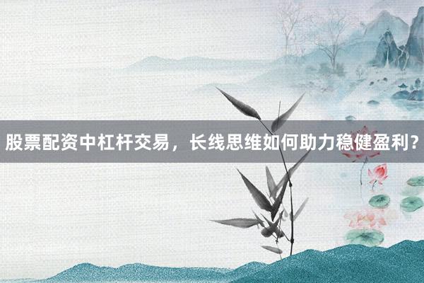 股票配资中杠杆交易，长线思维如何助力稳健盈利？