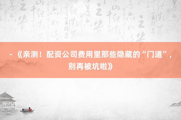 - 《亲测！配资公司费用里那些隐藏的“门道”，别再被坑啦》
