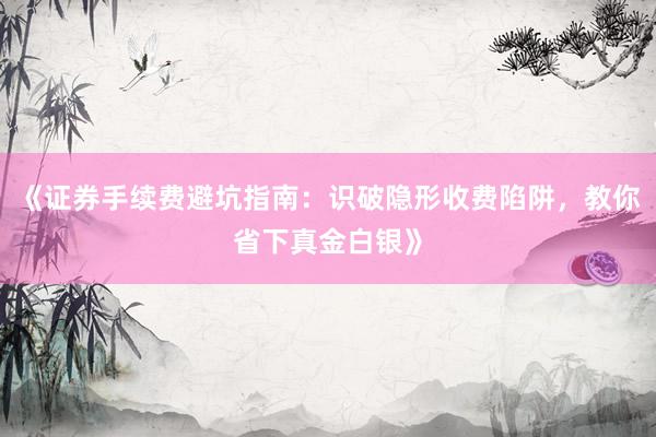 《证券手续费避坑指南：识破隐形收费陷阱，教你省下真金白银》