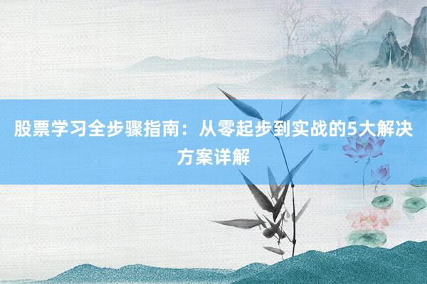 股票学习全步骤指南：从零起步到实战的5大解决方案详解
