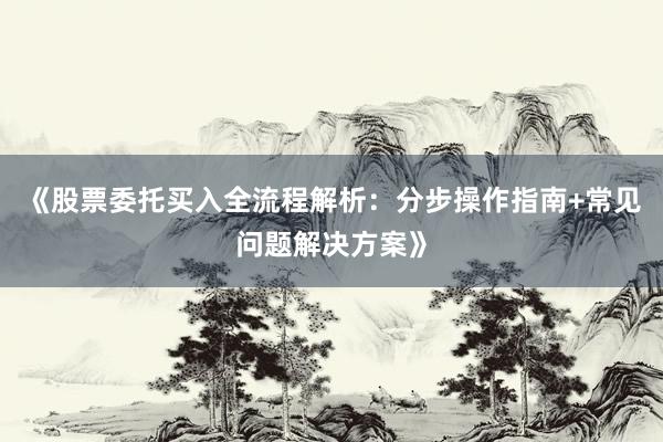 《股票委托买入全流程解析：分步操作指南+常见问题解决方案》