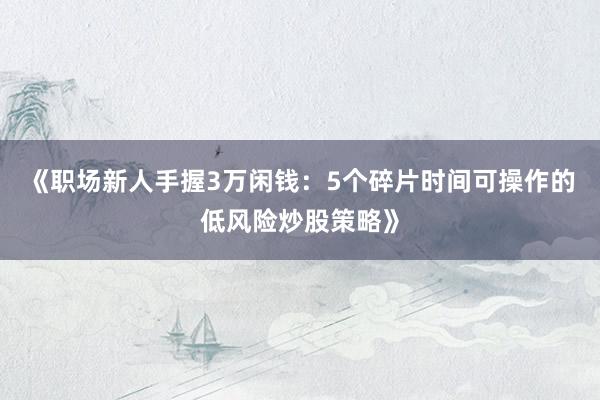 《职场新人手握3万闲钱：5个碎片时间可操作的低风险炒股策略》
