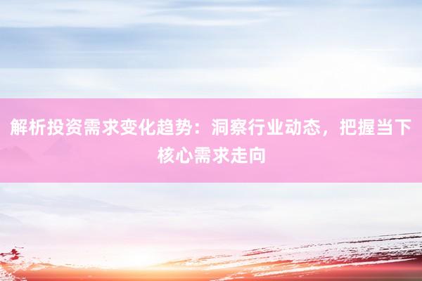 解析投资需求变化趋势：洞察行业动态，把握当下核心需求走向