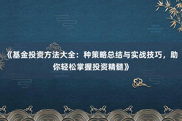 《基金投资方法大全：种策略总结与实战技巧，助你轻松掌握投资精髓》