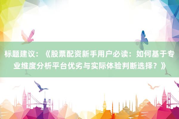 标题建议：《股票配资新手用户必读：如何基于专业维度分析平台优劣与实际体验判断选择？》