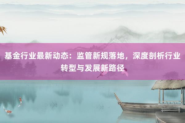 基金行业最新动态：监管新规落地，深度剖析行业转型与发展新路径