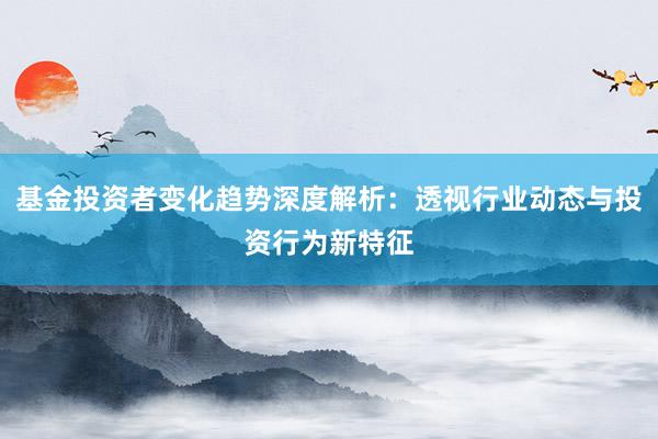 基金投资者变化趋势深度解析：透视行业动态与投资行为新特征