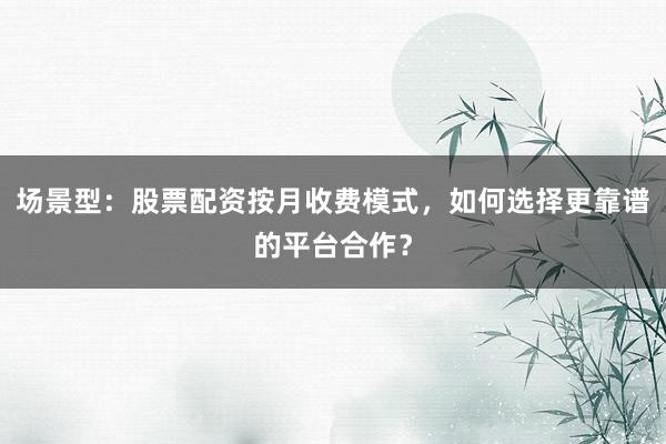 场景型：股票配资按月收费模式，如何选择更靠谱的平台合作？