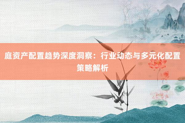 庭资产配置趋势深度洞察：行业动态与多元化配置策略解析