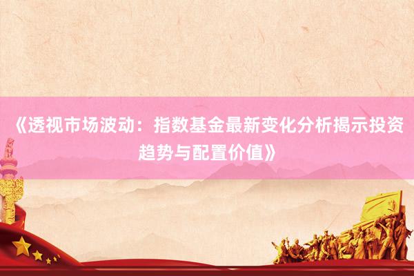 《透视市场波动：指数基金最新变化分析揭示投资趋势与配置价值》