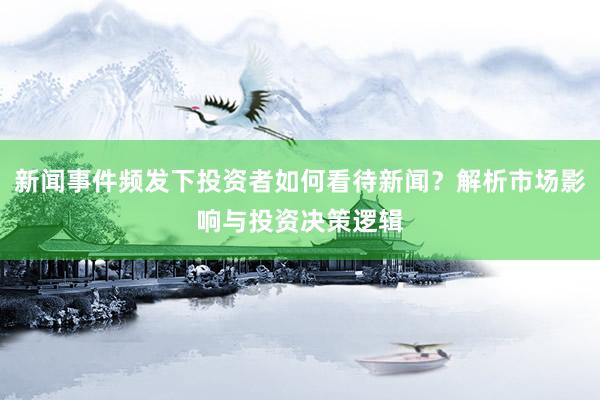 新闻事件频发下投资者如何看待新闻？解析市场影响与投资决策逻辑