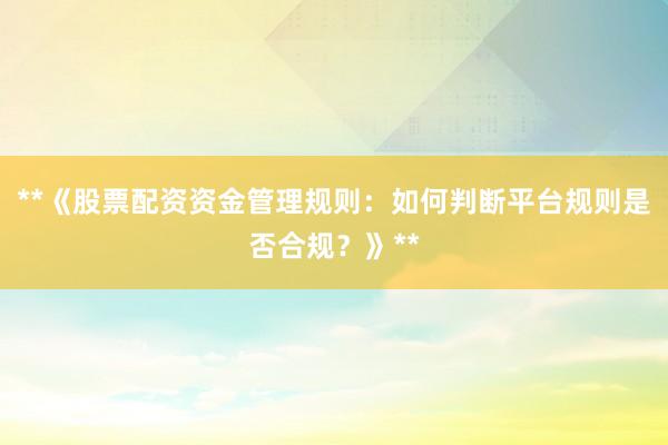 **《股票配资资金管理规则：如何判断平台规则是否合规？》**