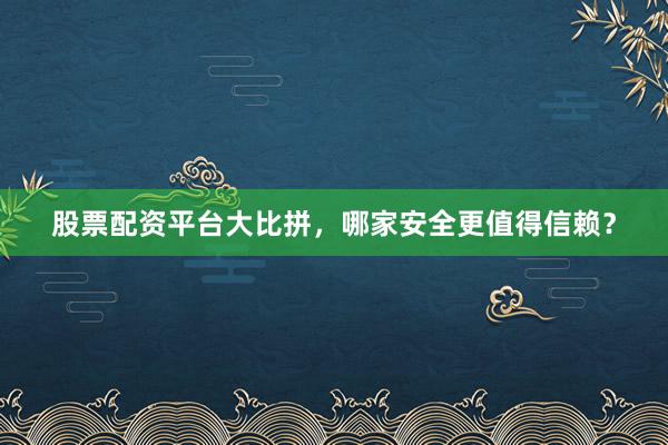 股票配资平台大比拼，哪家安全更值得信赖？