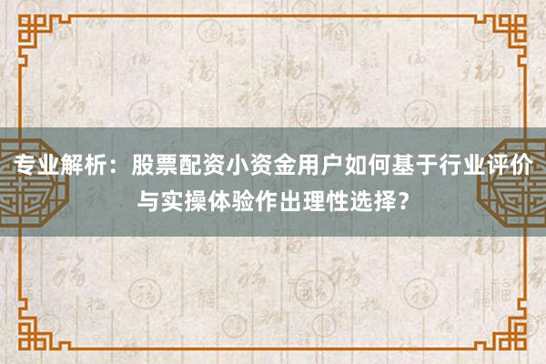 专业解析：股票配资小资金用户如何基于行业评价与实操体验作出理性选择？