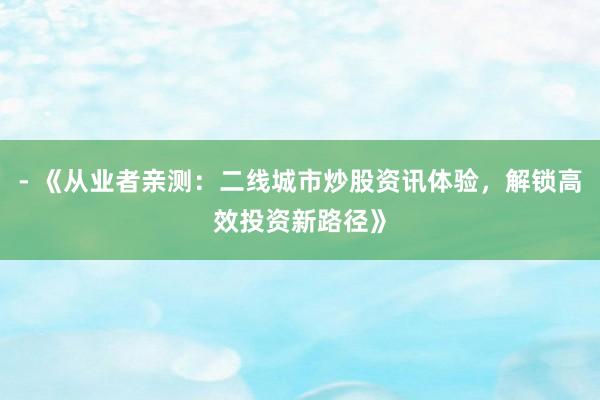 - 《从业者亲测：二线城市炒股资讯体验，解锁高效投资新路径》