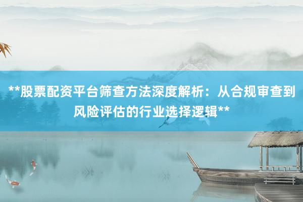 **股票配资平台筛查方法深度解析：从合规审查到风险评估的行业选择逻辑**