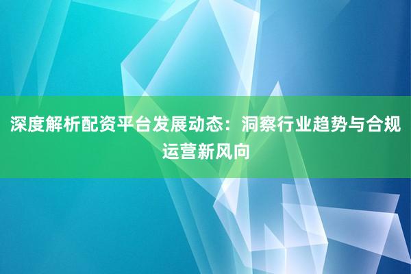 深度解析配资平台发展动态：洞察行业趋势与合规运营新风向