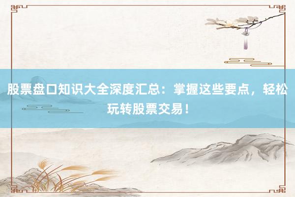 股票盘口知识大全深度汇总：掌握这些要点，轻松玩转股票交易！