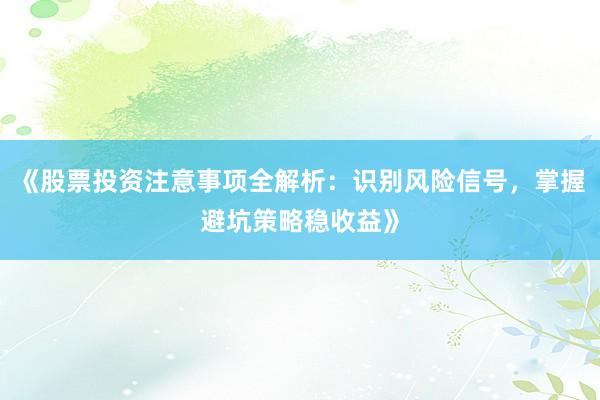 《股票投资注意事项全解析：识别风险信号，掌握避坑策略稳收益》