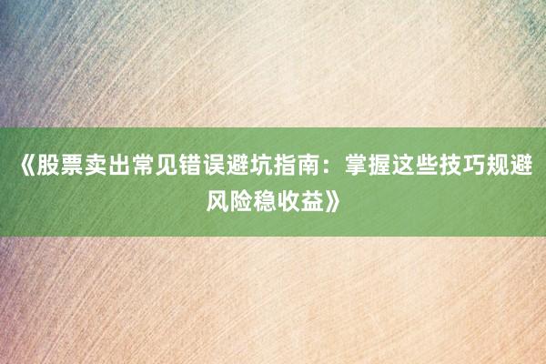 《股票卖出常见错误避坑指南：掌握这些技巧规避风险稳收益》